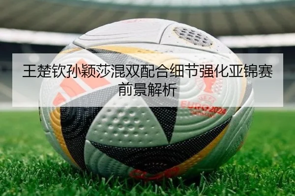 王楚钦孙颖莎混双配合细节强化亚锦赛前景解析