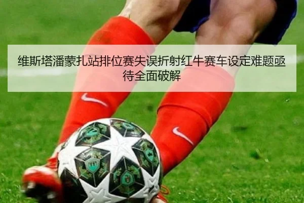 维斯塔潘蒙扎站排位赛失误折射红牛赛车设定难题亟待全面破解