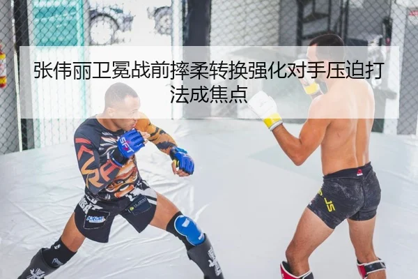 张伟丽卫冕战前摔柔转换强化对手压迫打法成焦点